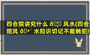 四合院讲究什么 🦆 风水(四合院风 🪴 水知识切记不能触犯!)